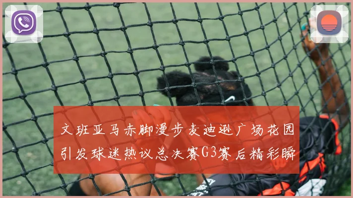 文班亚马赤脚漫步麦迪逊广场花园引发球迷热议总决赛G3赛后精彩瞬间
