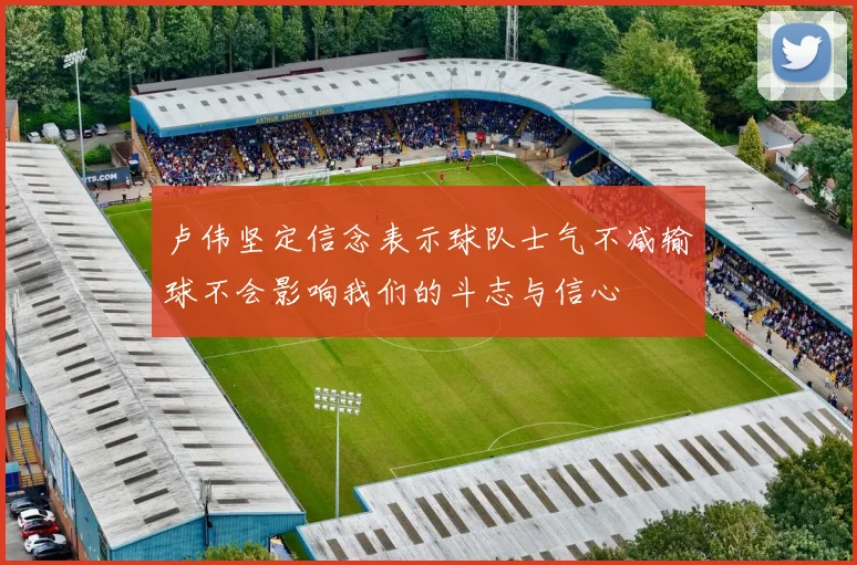 卢伟坚定信念表示球队士气不减输球不会影响我们的斗志与信心