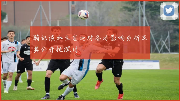 骑记谈加兰言论对各方影响分析及其公开性探讨