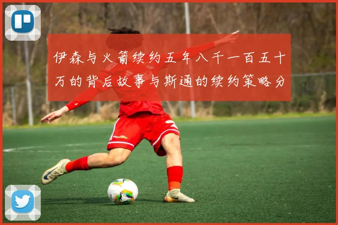 伊森与火箭续约五年八千一百五十万的背后故事与斯通的续约策略分析