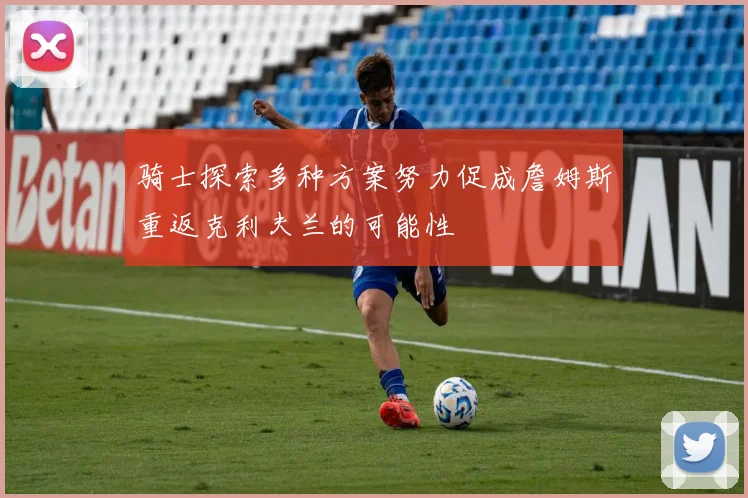 骑士探索多种方案努力促成詹姆斯重返克利夫兰的可能性