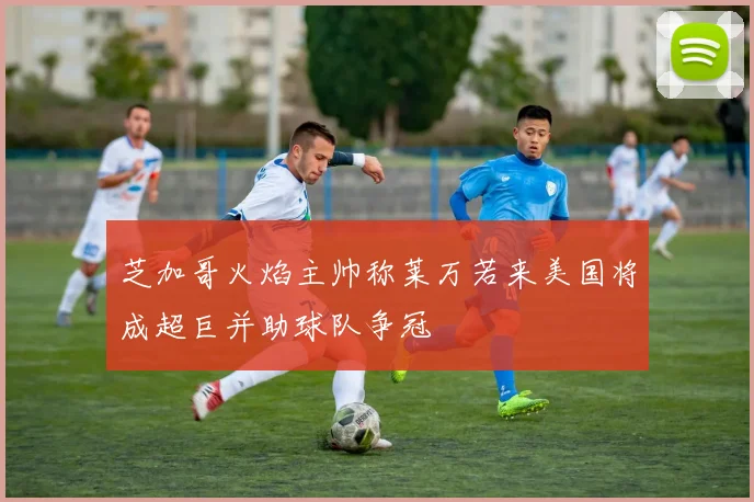 芝加哥火焰主帅称莱万若来美国将成超巨并助球队争冠