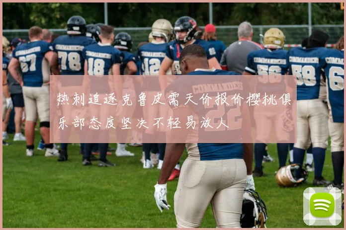 热刺追逐克鲁皮需天价报价樱桃俱乐部态度坚决不轻易放人