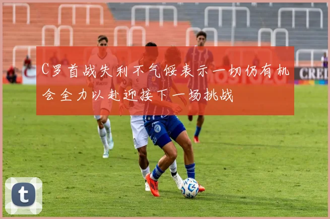 C罗首战失利不气馁表示一切仍有机会全力以赴迎接下一场挑战