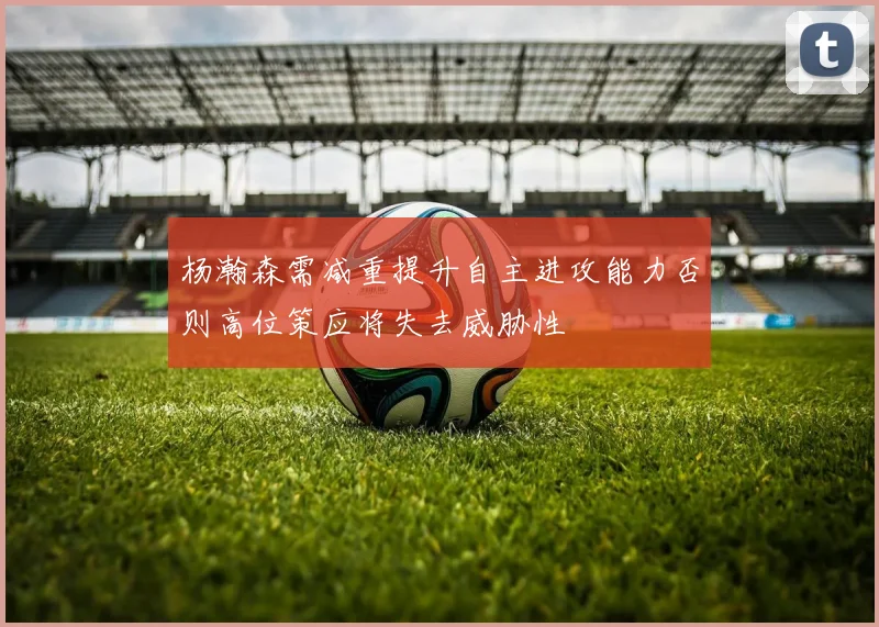 杨瀚森需减重提升自主进攻能力否则高位策应将失去威胁性