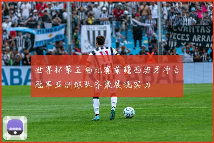世界杯第五场比赛前瞻西班牙冲击冠军亚洲球队齐聚展现实力