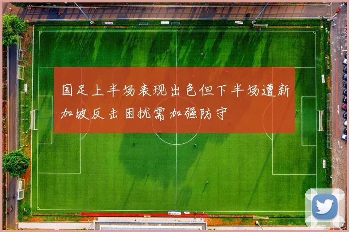 国足上半场表现出色但下半场遭新加坡反击困扰需加强防守