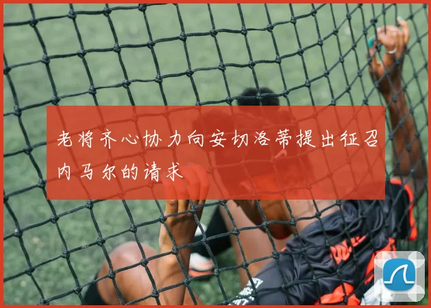 老将齐心协力向安切洛蒂提出征召内马尔的请求
