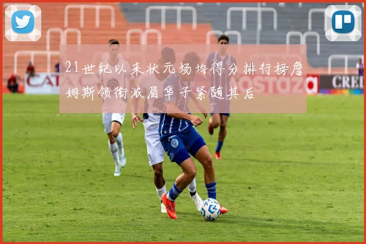 21世纪以来状元场均得分排行榜詹姆斯领衔浓眉华子紧随其后