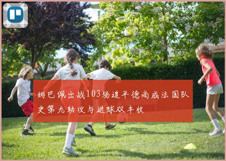 姆巴佩出战103场追平德尚成法国队史第九助攻与进球双丰收