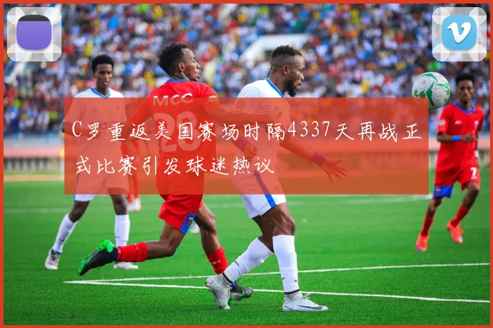 C罗重返美国赛场时隔4337天再战正式比赛引发球迷热议