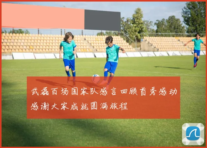 武磊百场国家队感言回顾首秀感动感谢大家成就圆满旅程