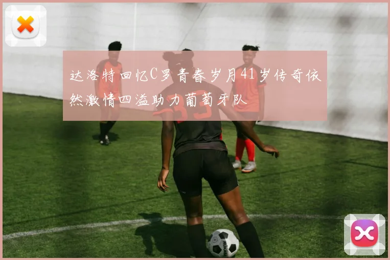 达洛特回忆C罗青春岁月41岁传奇依然激情四溢助力葡萄牙队