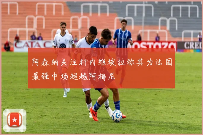 阿森纳关注科内维埃拉称其为法国最强中场超越阿梅尼