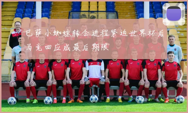 巴萨小蜘蛛转会进程紧迫世界杯后马竞回应成最后期限