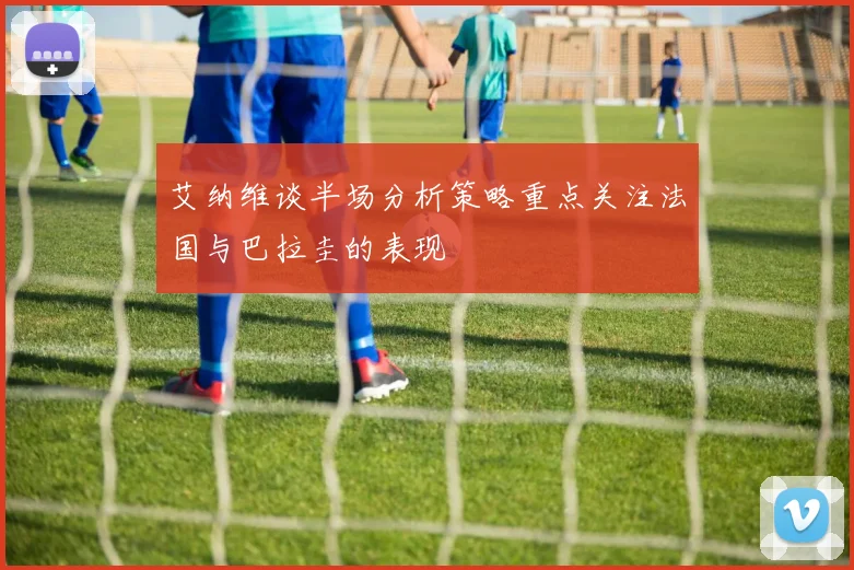 艾纳维谈半场分析策略重点关注法国与巴拉圭的表现