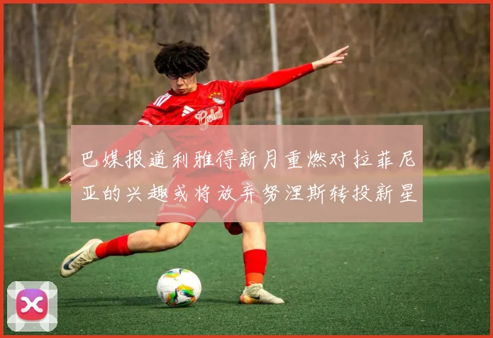 巴媒报道利雅得新月重燃对拉菲尼亚的兴趣或将放弃努涅斯转投新星