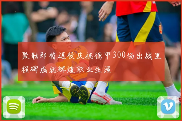 聚勒即将退役庆祝德甲300场出战里程碑成就辉煌职业生涯