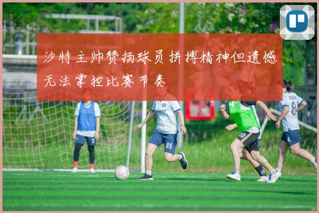 沙特主帅赞扬球员拼搏精神但遗憾无法掌控比赛节奏