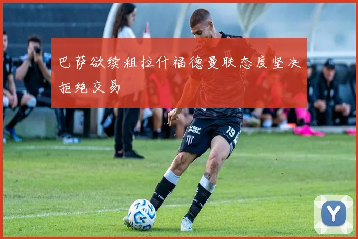 巴萨欲续租拉什福德曼联态度坚决拒绝交易