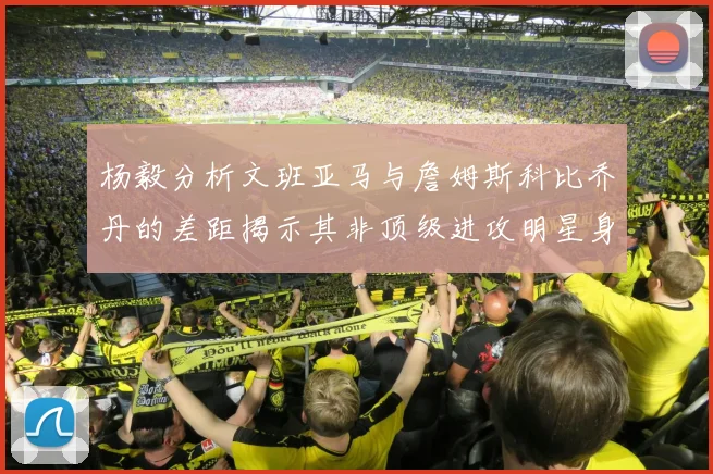 杨毅分析文班亚马与詹姆斯科比乔丹的差距揭示其非顶级进攻明星身份
