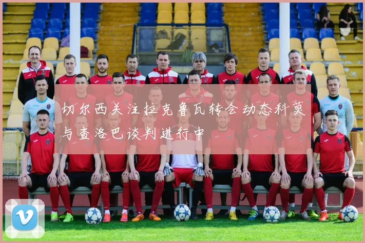 切尔西关注拉克鲁瓦转会动态科莫与查洛巴谈判进行中