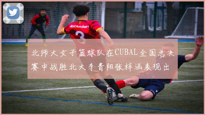 北师大女子篮球队在CUBAL全国总决赛中战胜北大李青阳张梓涵表现出色助力胜利