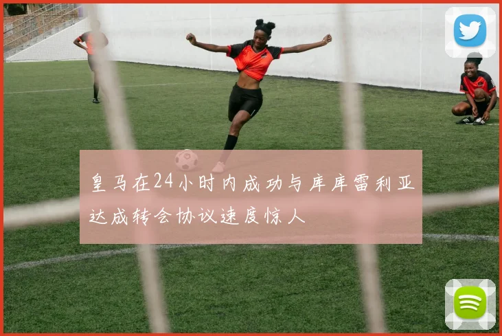 皇马在24小时内成功与库库雷利亚达成转会协议速度惊人